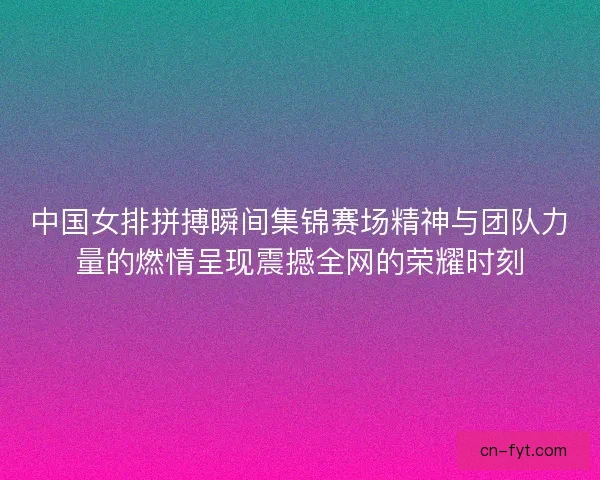 中国女排拼搏瞬间集锦赛场精神与团队力量的燃情呈现震撼全网的荣耀时刻