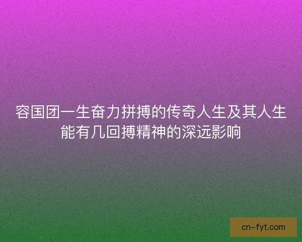 容国团一生奋力拼搏的传奇人生及其人生能有几回搏精神的深远影响