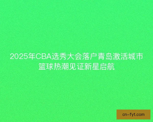 2025年CBA选秀大会落户青岛激活城市篮球热潮见证新星启航